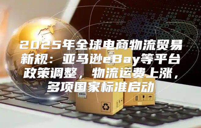 2025年全球电商物流贸易新规：亚马逊eBay等平台政策调整，物流运费上涨，多项国家标准启动