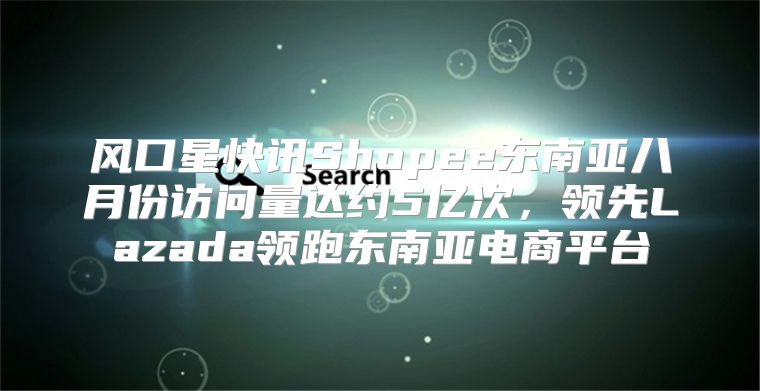 风口星快讯Shopee东南亚八月份访问量达约5亿次，领先Lazada领跑东南亚电商平台