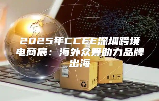 2025年CCEE深圳跨境电商展：海外众筹助力品牌出海