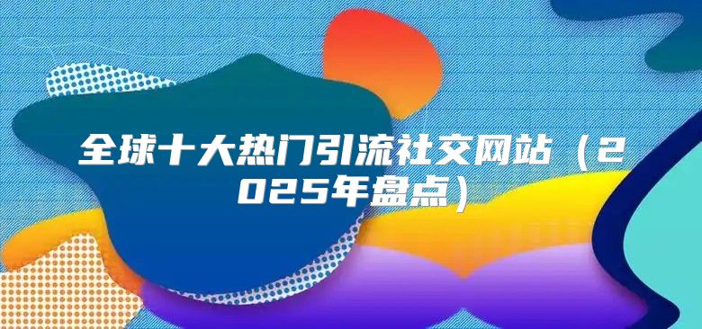 全球十大热门引流社交网站2025年盘点