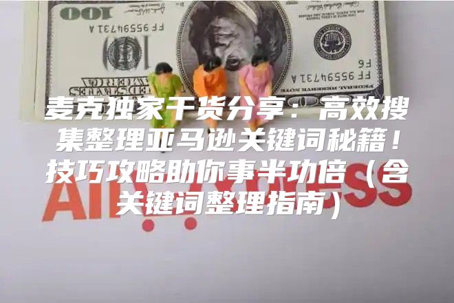 麦克独家干货分享：高效搜集整理亚马逊关键词秘籍！技巧攻略助你事半功倍含关键词整理指南