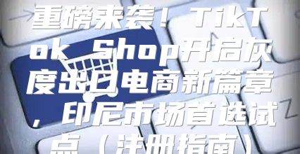 重磅来袭！TikTok Shop开启灰度出口电商新篇章，印尼市场首选试点注册指南