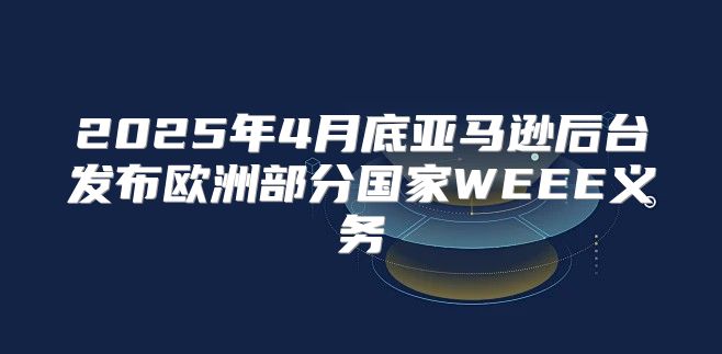 2025年4月底亚马逊后台发布欧洲部分国家WEEE义务