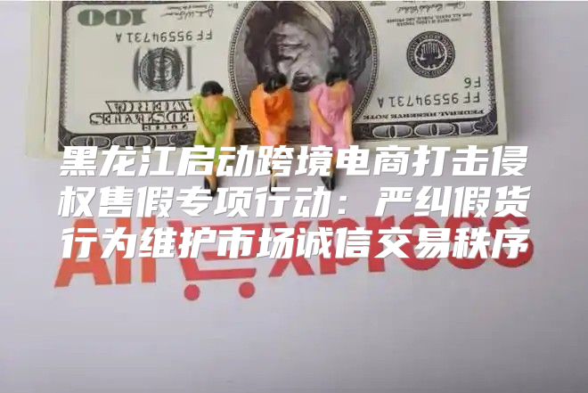 黑龙江启动跨境电商打击侵权售假专项行动：严纠假货行为维护市场诚信交易秩序