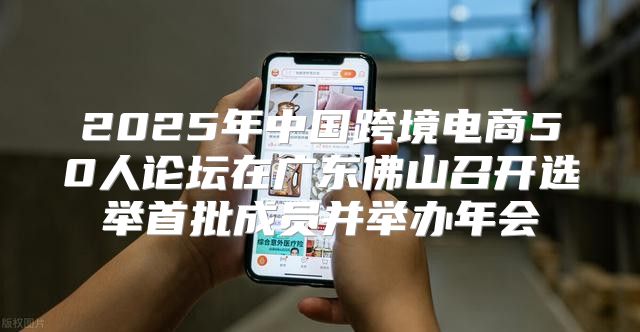 2025年中国跨境电商50人论坛在广东佛山召开选举首批成员并举办年会