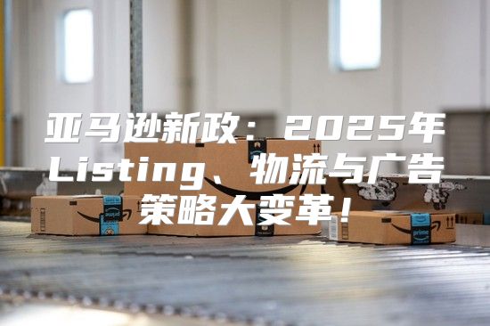 亚马逊新政：2025年Listing、物流与广告策略大变革！