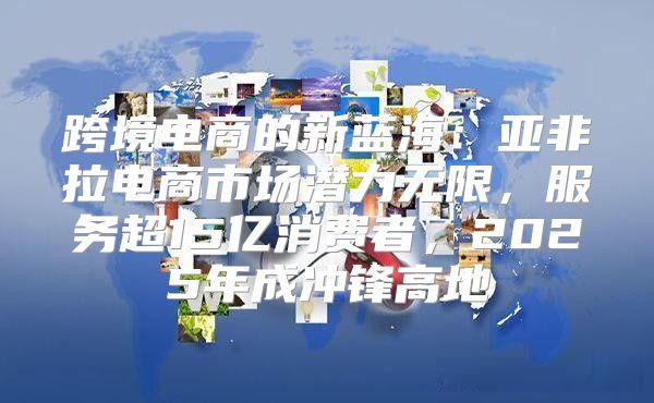 跨境电商的新蓝海：亚非拉电商市场潜力无限，服务超15亿消费者，2025年成冲锋高地