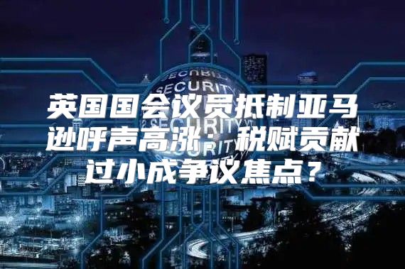 英国国会议员抵制亚马逊呼声高涨：税赋贡献过小成争议焦点？