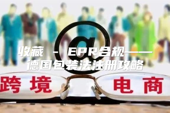 收藏 - EPR合规——德国包装法注册攻略