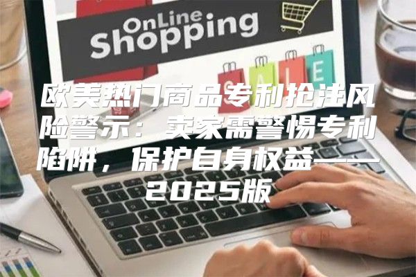 欧美热门商品专利抢注风险警示：卖家需警惕专利陷阱，保护自身权益——2025版
