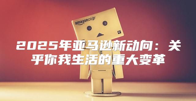 2025年亚马逊新动向：关乎你我生活的重大变革