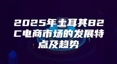 2025年土耳其B2C电商市场的发展特点及趋势