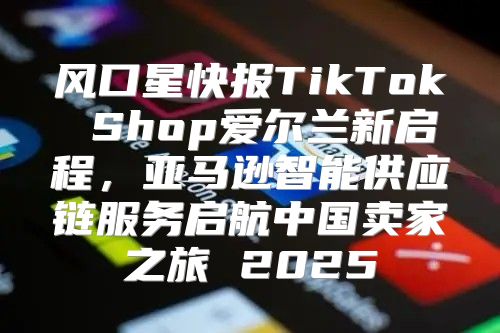风口星快报TikTok Shop爱尔兰新启程，亚马逊智能供应链服务启航中国卖家之旅 2025