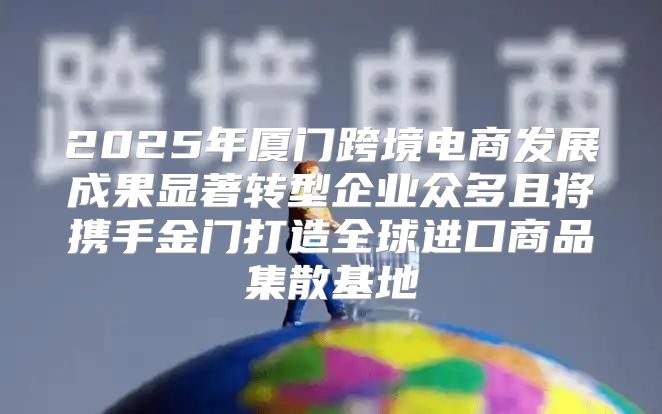 2025年厦门跨境电商发展成果显著转型企业众多且将携手金门打造全球进口商品集散基地