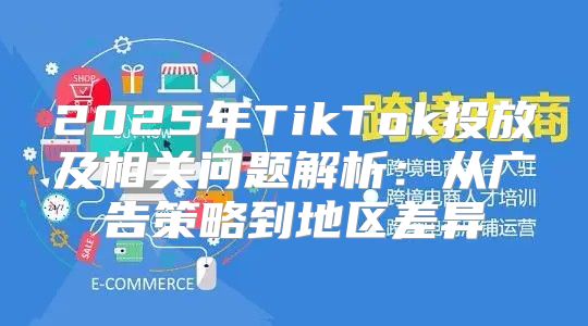 2025年TikTok投放及相关问题解析：从广告策略到地区差异