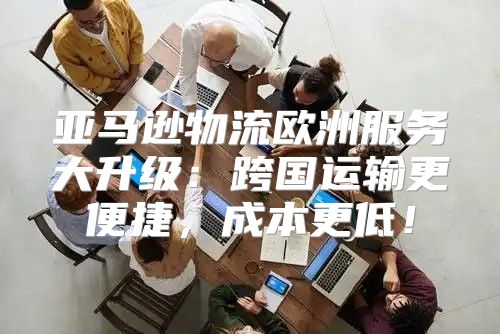 亚马逊物流欧洲服务大升级：跨国运输更便捷，成本更低！