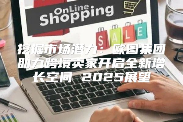 挖掘市场潜力：欧图集团助力跨境卖家开启全新增长空间 2025展望