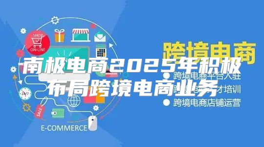 南极电商2025年积极布局跨境电商业务