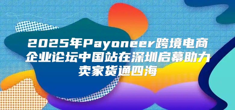 2025年Payoneer跨境电商企业论坛中国站在深圳启幕助力卖家货通四海