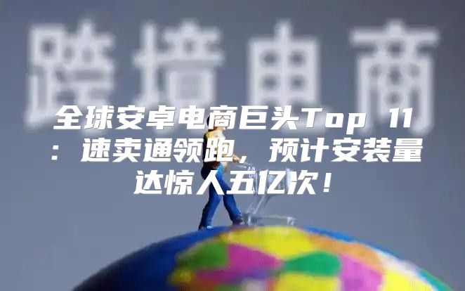 全球安卓电商巨头Top 11：速卖通领跑，预计安装量达惊人五亿次！