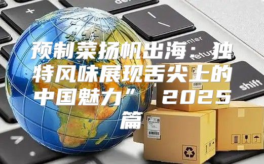 预制菜扬帆出海：独特风味展现舌尖上的中国魅力” 2025篇