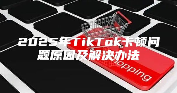 2025年TikTok卡顿问题原因及解决办法