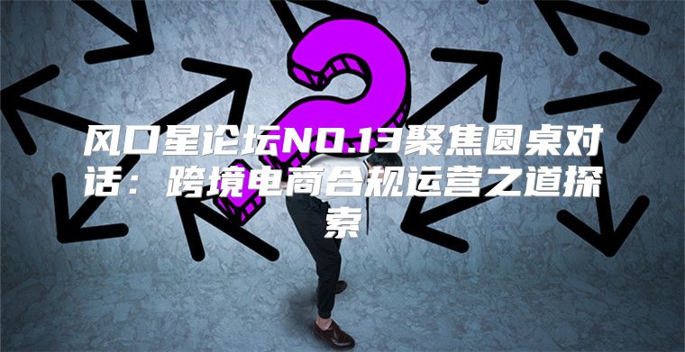 风口星论坛NO.13聚焦圆桌对话：跨境电商合规运营之道探索
