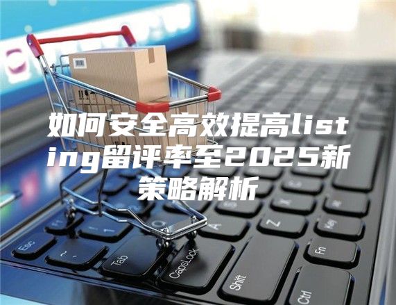 如何安全高效提高listing留评率至2025新策略解析