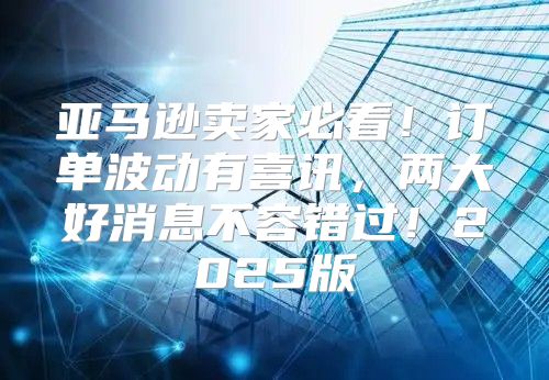 亚马逊卖家必看！订单波动有喜讯，两大好消息不容错过！2025版