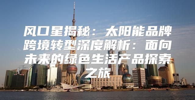 风口星揭秘：太阳能品牌跨境转型深度解析：面向未来的绿色生活产品探索之旅