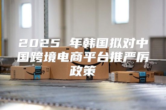 2025 年韩国拟对中国跨境电商平台推严厉政策
