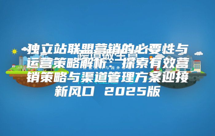独立站联盟营销的必要性与运营策略解析：探索有效营销策略与渠道管理方案迎接新风口 2025版