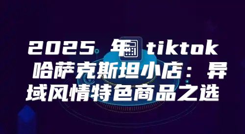 2025 年 tiktok 哈萨克斯坦小店：异域风情特色商品之选