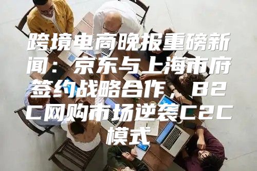 跨境电商晚报重磅新闻：京东与上海市府签约战略合作，B2C网购市场逆袭C2C模式