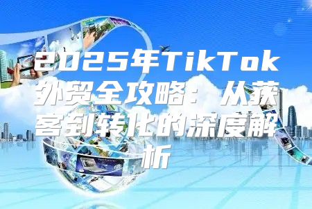 2025年TikTok外贸全攻略：从获客到转化的深度解析