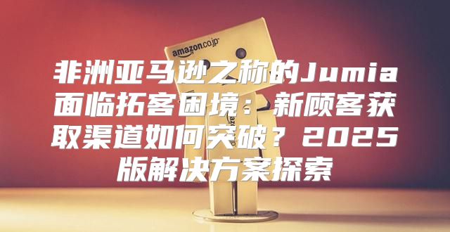 非洲亚马逊之称的Jumia面临拓客困境：新顾客获取渠道如何突破？2025版解决方案探索