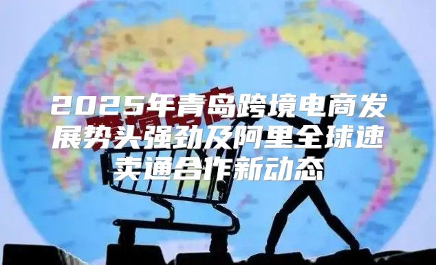 2025年青岛跨境电商发展势头强劲及阿里全球速卖通合作新动态
