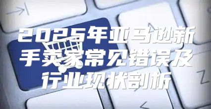 2025年亚马逊新手卖家常见错误及行业现状剖析