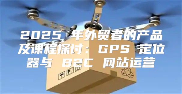 2025 年外贸者的产品及课程探讨：GPS 定位器与 B2C 网站运营