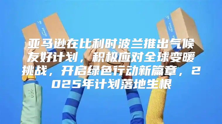 亚马逊在比利时波兰推出气候友好计划，积极应对全球变暖挑战，开启绿色行动新篇章，2025年计划落地生根