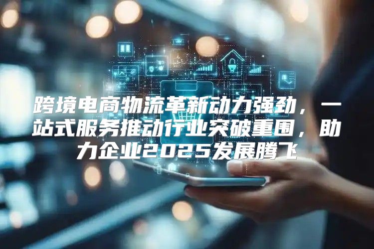 跨境电商物流革新动力强劲，一站式服务推动行业突破重围，助力企业2025发展腾飞