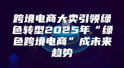 跨境电商大卖引领绿色转型2025年“绿色跨境电商”成未来趋势