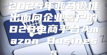 2025年亚马逊推出面向企业客户的B2B电商平台Amazon Business