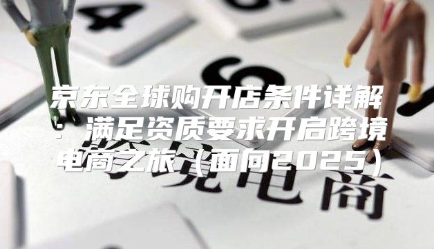 京东全球购开店条件详解：满足资质要求开启跨境电商之旅面向2025