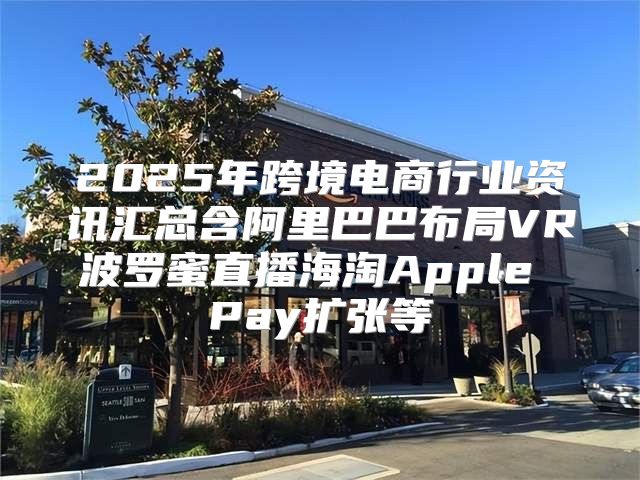 2025年跨境电商行业资讯汇总含阿里巴巴布局VR波罗蜜直播海淘Apple Pay扩张等