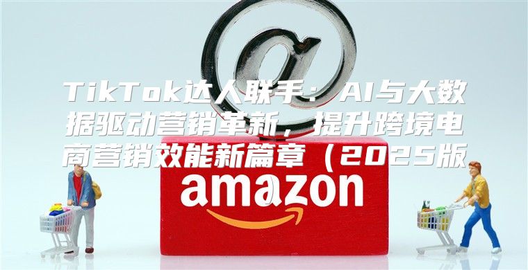 TikTok达人联手：AI与大数据驱动营销革新，提升跨境电商营销效能新篇章2025版