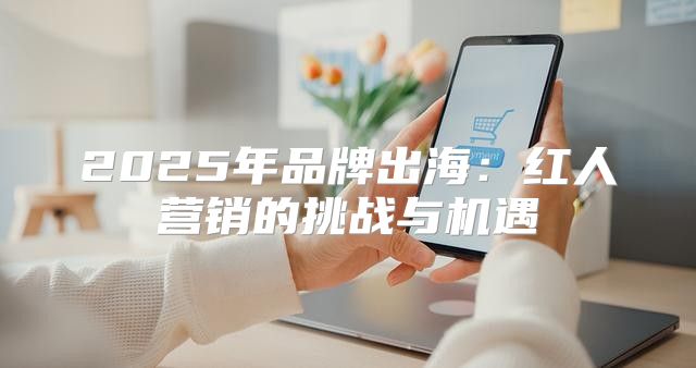 2025年品牌出海：红人营销的挑战与机遇