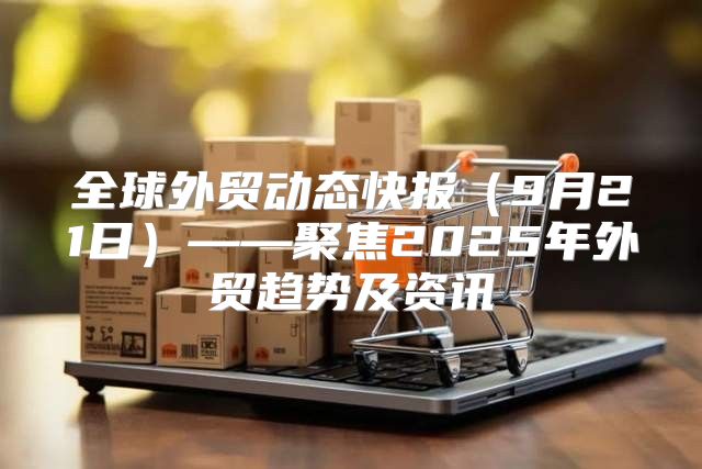 全球外贸动态快报9月21日——聚焦2025年外贸趋势及资讯