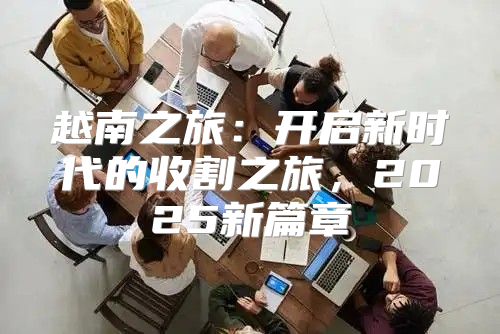越南之旅：开启新时代的收割之旅，2025新篇章