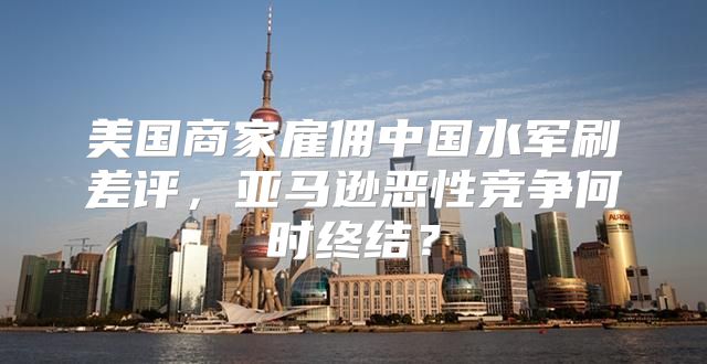美国商家雇佣中国水军刷差评，亚马逊恶性竞争何时终结？